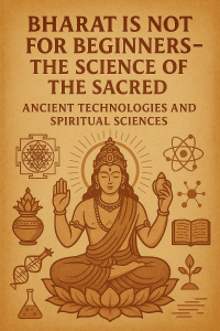 Bharat Is Not For Beginners – The Science Of The Sacred  Ancient Technologies And Spiritual Sciences